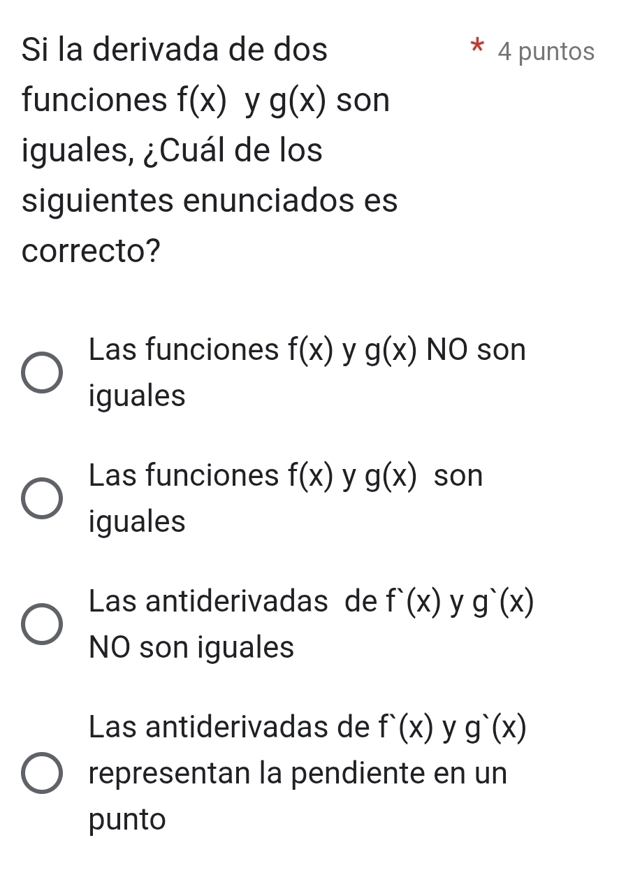 Si la derivada de dos 4 puntos
funciones f(x) y g(x) son
iguales, ¿Cuál de los
siguientes enunciados es
correcto?
Las funciones f(x) y g(x) NO son
iguales
Las funciones f(x) y g(x) son
iguales
Las antiderivadas de f'(x) y g'(x)
NO son iguales
Las antiderivadas de f'(x) y g'(x)
representan la pendiente en un
punto