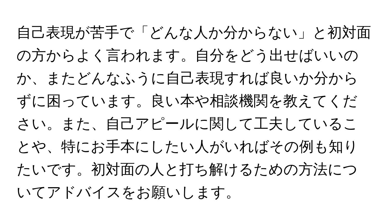 自己表現が苦手で「どんな人か分からない」と初対面の方からよく言われます。自分をどう出せばいいのか、またどんなふうに自己表現すれば良いか分からずに困っています。良い本や相談機関を教えてください。また、自己アピールに関して工夫していることや、特にお手本にしたい人がいればその例も知りたいです。初対面の人と打ち解けるための方法についてアドバイスをお願いします。