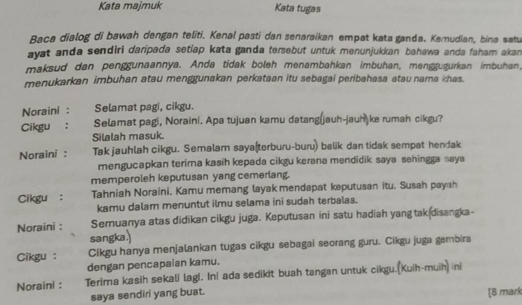 Kata majmuk Kata tugas 
Baca dialog di bawah dengan teliti. Kenal pasti dan senaraikan empat kata ganda. Kemudian, bina satu 
ayat anda sendiri daripada setiap kata ganda tersebut untuk menunjukkan bahawa anda faham akan 
maksud dan penggunaannya. Anda tidak boleh menambahkan imbuhan, menggugurkan imbuhan, 
menukarkan imbuhan atau menggunakan perkataan itu sebagai peribahasa atau nama khas. 
Noraini : Selamat pagi, cikgu. 
Cikgu : Selamat pagi, Noraini. Apa tujuan kamu datang(jauh-jauh ke rumah cikgu? 
Silalah masuk. 
Noraini : Tak jauhlah cikgu. Semalam saya(terburu-buru) balik dan tidak sempat hendak 
mengucapkan terima kasih kepada cikgu kerana mendidik saya sehingga saya 
memperoleh keputusan yang cemerlang. 
Cikgu： Tahniah Noraini. Kamu memang layak mendapat keputusan itu. Susah payah 
kamu dalam menuntut ilmu selama ini sudah terbalas. 
Noraini : Semuanya atas didikan cikgu juga. Keputusan ini satu hadiah yangtak disangka- 
sangka.) 
Cikgu : Cikgu hanya menjalankan tugas cikgu sebagai seorang guru. Cikgu juga gembira 
dengan pencapaian kamu. 
Noraini : Terima kasih sekali lagi. Ini ada sedikit buah tangan untuk cikgu.(Kuih-muih) ni 
saya sendiri yang buat. [8 mark