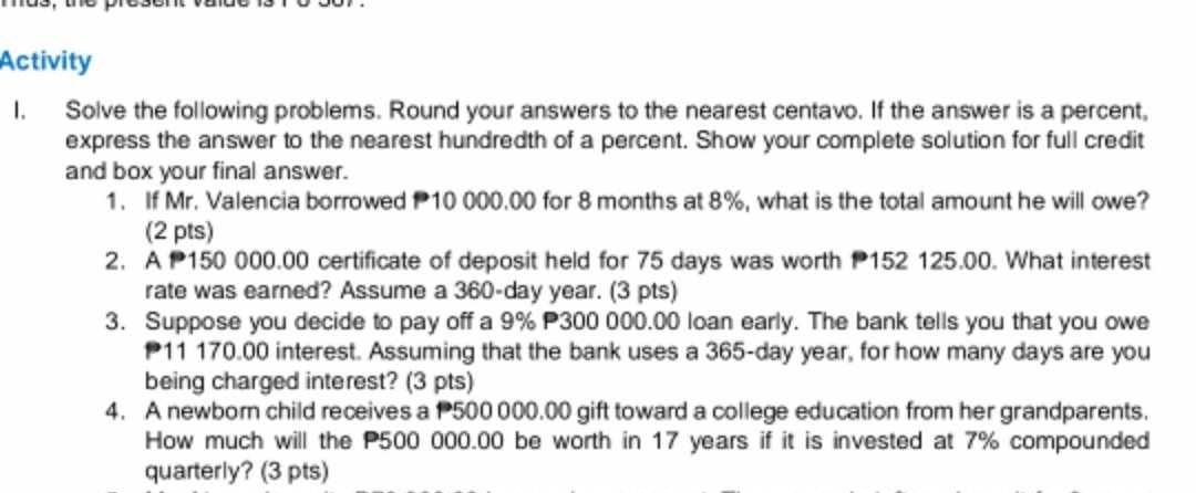 Activity 
I. Solve the following problems. Round your answers to the nearest centavo. If the answer is a percent, 
express the answer to the nearest hundredth of a percent. Show your complete solution for full credit 
and box your final answer. 
1. If Mr. Valencia borrowed 10 000.00 for 8 months at 8%, what is the total amount he will owe? 
(2 pts) 
2. A 150 000.00 certificate of deposit held for 75 days was worth 152 125.00. What interest 
rate was earned? Assume a 360-day year. (3 pts) 
3. Suppose you decide to pay off a 9% 300 000.00 loan early. The bank tells you that you owe
11 170.00 interest. Assuming that the bank uses a 365-day year, for how many days are you 
being charged interest? (3 pts) 
4. A newborn child receives a 500 000.00 gift toward a college education from her grandparents. 
How much will the P500 000.00 be worth in 17 years if it is invested at 7% compounded 
quarterly? (3 pts)