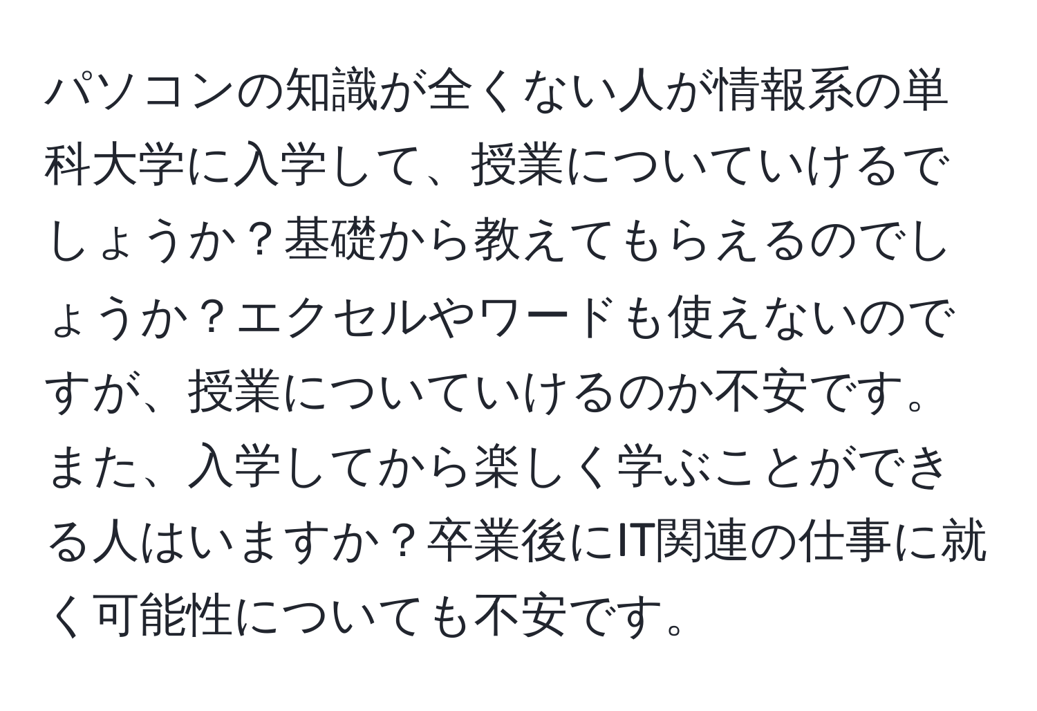 パソコンの知識が全くない人が情報系の単科大学に入学して、授業についていけるでしょうか？基礎から教えてもらえるのでしょうか？エクセルやワードも使えないのですが、授業についていけるのか不安です。また、入学してから楽しく学ぶことができる人はいますか？卒業後にIT関連の仕事に就く可能性についても不安です。