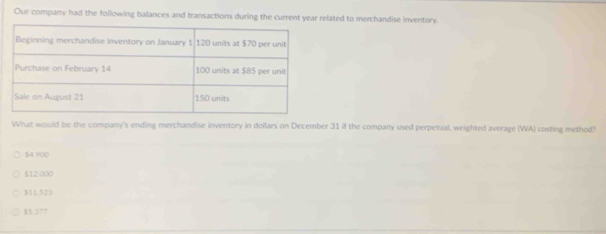 Our company had the following balances and transactions during the current year related to merchandise inventory.
What would be the company's ending merchandise inventory in dollars on December 31 if the company used perpetual, weighted average (WA) costing method?
$4.900
512.000
$11 523
$5 37?