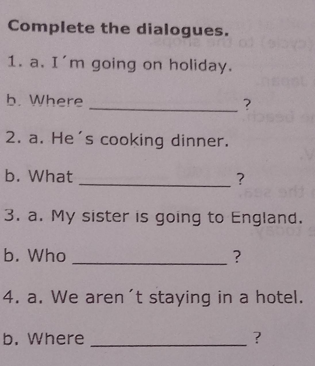 Complete the dialogues. 
1. a. I'm going on holiday. 
b. Where 
_? 
2. a. He's cooking dinner. 
b. What _? 
3. a. My sister is going to England. 
b. Who _? 
4. a. We aren't staying in a hotel. 
b. Where _?