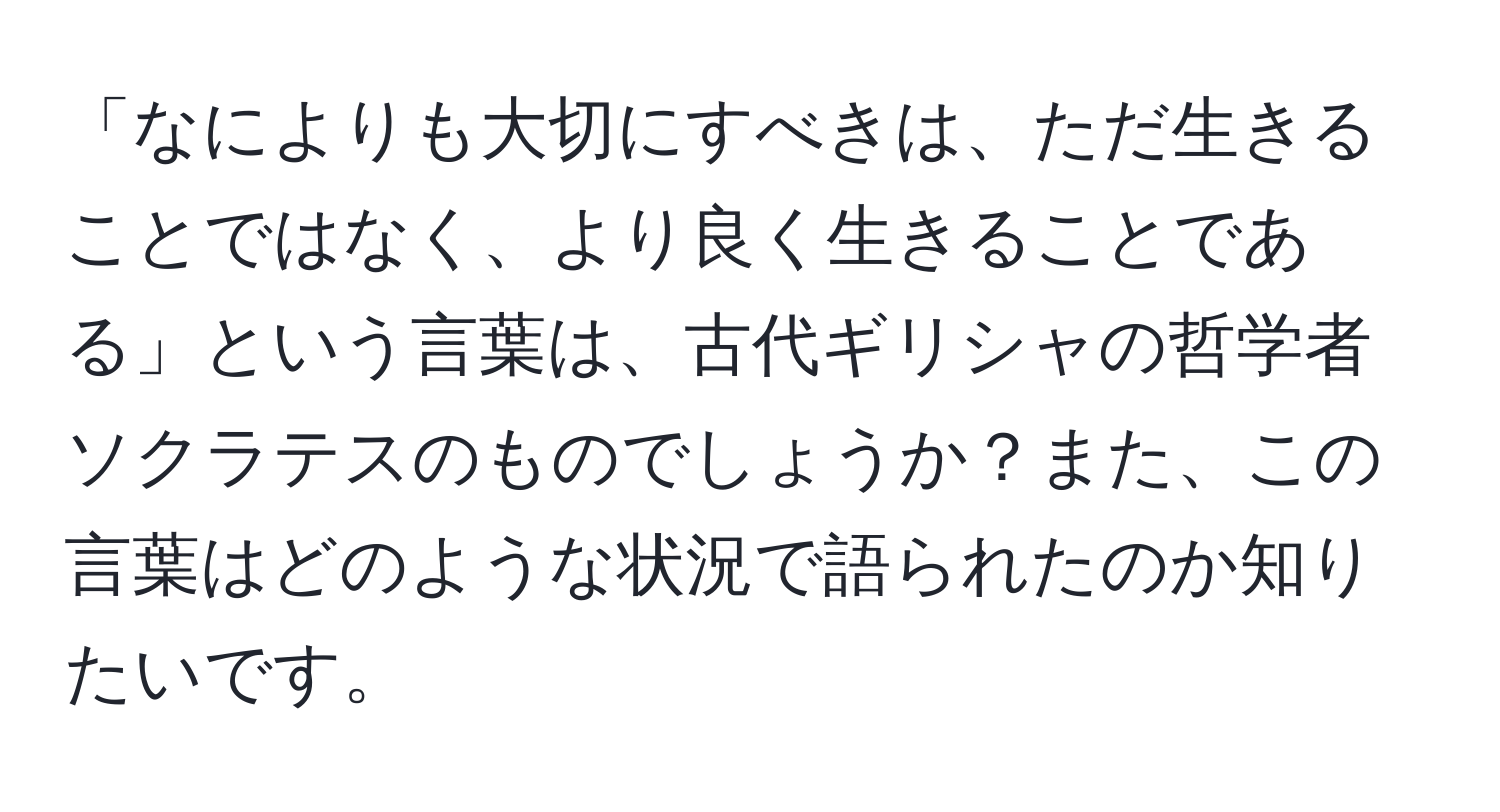 「なによりも大切にすべきは、ただ生きることではなく、より良く生きることである」という言葉は、古代ギリシャの哲学者ソクラテスのものでしょうか？また、この言葉はどのような状況で語られたのか知りたいです。