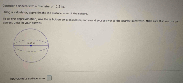 Consider a sphere with a diameter of 12.2 in. 
Using a calculator, approximate the surface area of the sphere. 
To do the approximation, use the π button on a calculator, and round your answer to the nearest hundredth. Make sure that you use the 
correct units in your answer. 
Approximate surface area: