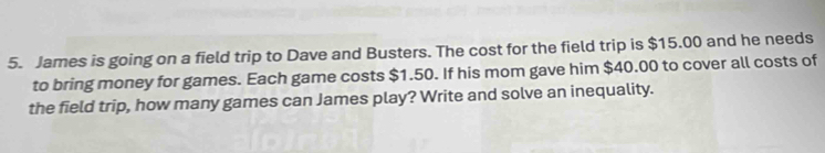 James is going on a field trip to Dave and Busters. The cost for the field trip is $15.00 and he needs 
to bring money for games. Each game costs $1.50. If his mom gave him $40.00 to cover all costs of 
the field trip, how many games can James play? Write and solve an inequality.