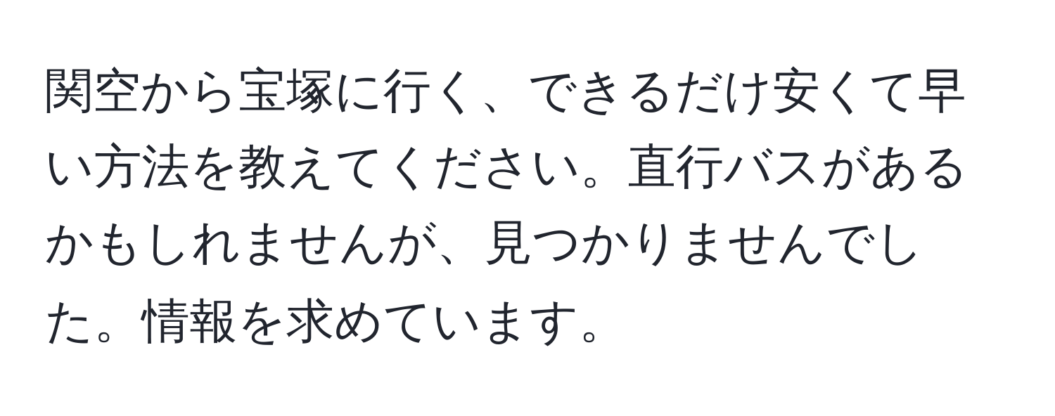 関空から宝塚に行く、できるだけ安くて早い方法を教えてください。直行バスがあるかもしれませんが、見つかりませんでした。情報を求めています。