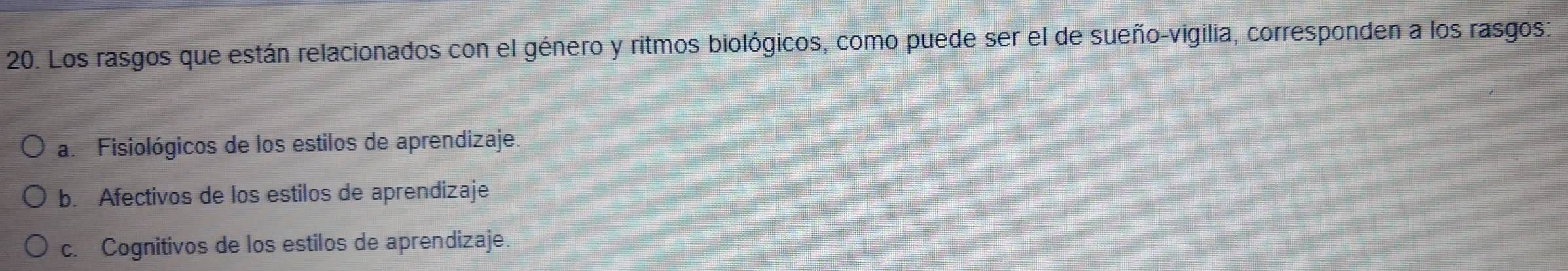 Los rasgos que están relacionados con el género y ritmos biológicos, como puede ser el de sueño-vigilia, corresponden a los rasgos:
a. Fisiológicos de los estilos de aprendizaje.
b. Afectivos de los estilos de aprendizaje
c. Cognitivos de los estilos de aprendizaje.