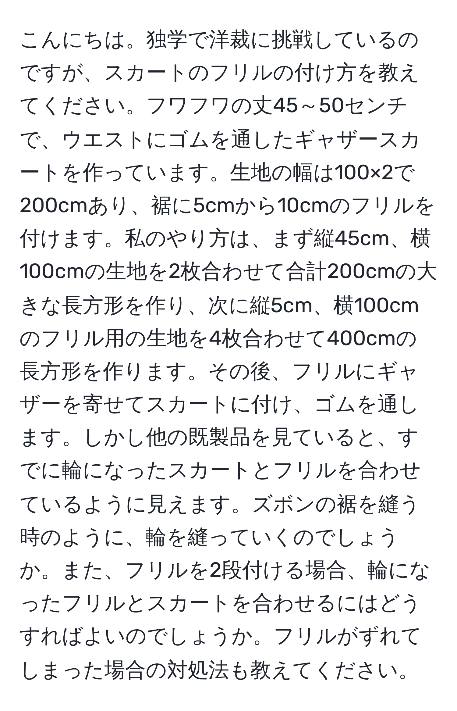 こんにちは。独学で洋裁に挑戦しているのですが、スカートのフリルの付け方を教えてください。フワフワの丈45～50センチで、ウエストにゴムを通したギャザースカートを作っています。生地の幅は100×2で200cmあり、裾に5cmから10cmのフリルを付けます。私のやり方は、まず縦45cm、横100cmの生地を2枚合わせて合計200cmの大きな長方形を作り、次に縦5cm、横100cmのフリル用の生地を4枚合わせて400cmの長方形を作ります。その後、フリルにギャザーを寄せてスカートに付け、ゴムを通します。しかし他の既製品を見ていると、すでに輪になったスカートとフリルを合わせているように見えます。ズボンの裾を縫う時のように、輪を縫っていくのでしょうか。また、フリルを2段付ける場合、輪になったフリルとスカートを合わせるにはどうすればよいのでしょうか。フリルがずれてしまった場合の対処法も教えてください。