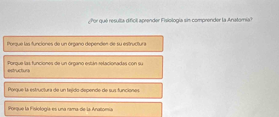 ¿Por qué resulta dificil aprender Fisiología sin comprender la Anatomía?
Porque las funciones de un órgano dependen de su estructura
Porque las funciones de un órgano están relacionadas con su
estructura
Porque la estructura de un tejido depende de sus funciones
Porque la Fisiología es una rama de la Anatomía