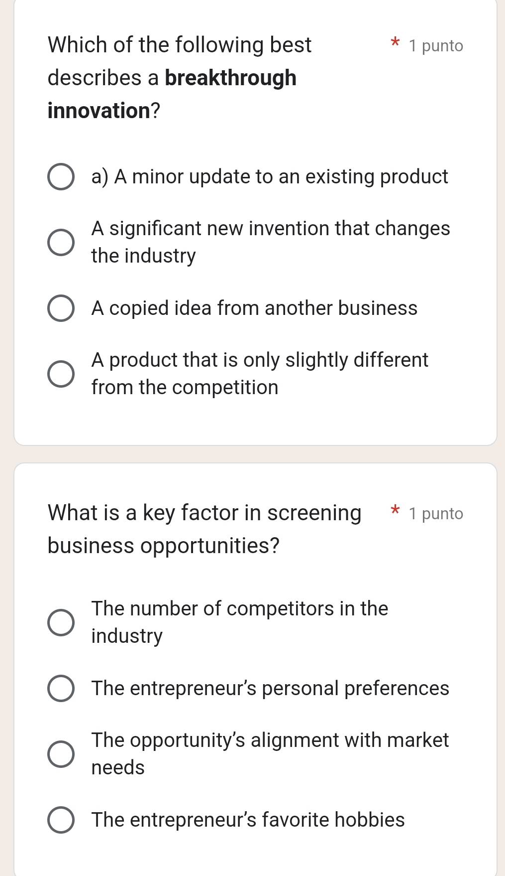 Which of the following best 1 punto
describes a breakthrough
innovation?
a) A minor update to an existing product
A significant new invention that changes
the industry
A copied idea from another business
A product that is only slightly different
from the competition
What is a key factor in screening * 1 punto
business opportunities?
The number of competitors in the
industry
The entrepreneur’s personal preferences
The opportunity's alignment with market
needs
The entrepreneur's favorite hobbies