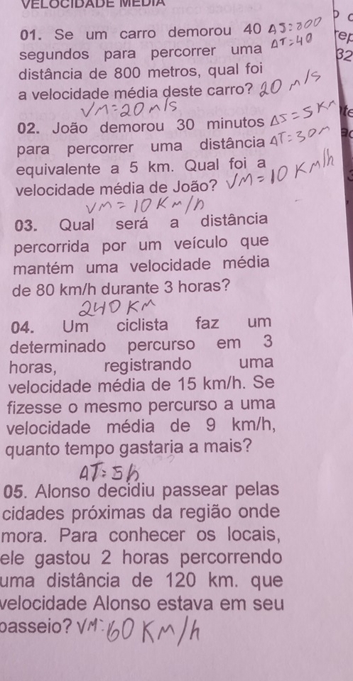 VELOCIDADE MEDIA 
C 
01. Se um carro demorou 40
rep 
segundos para percorrer uma
32
distância de 800 metros, qual foi 
a velocidade média deste carro? 
to 
02. João demorou 30 minutos
para percorrer uma distância 
1 
equivalente a 5 km. Qual foi a 
velocidade média de João? 
03. Qual será a distância 
percorrida por um veículo que 
mantém uma velocidade média 
de 80 km/h durante 3 horas? 
04. Um ciclista dé faz um 
determinado percurso em 3
horas, registrando uma 
velocidade média de 15 km/h. Se 
fizesse o mesmo percurso a uma 
velocidade média de 9 km/h, 
quanto tempo gastaria a mais? 
05. Alonso decidiu passear pelas 
cidades próximas da região onde 
mora. Para conhecer os locais, 
ele gastou 2 horas percorrendo 
uma distância de 120 km. que 
velocidade Alonso estava em seu 
basseio? v