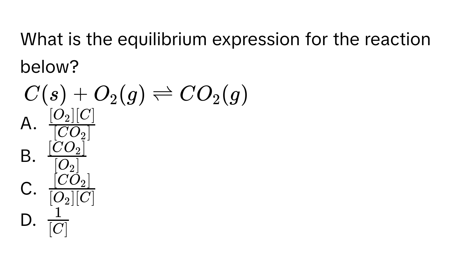 What is the equilibrium expression for the reaction below?
C(s) + O_2(g) leftharpoons CO_2(g)
A. $frac [O_2][C][CO_2]$
B. $frac [CO_2][O_2]$
C. $frac [CO_2][O_2][C]$
D. $ 1/[C] $