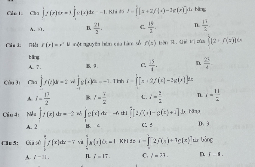 Cho ∈tlimits _(-1)^2f(x)dx=3,∈tlimits _(-1)^2g(x)dx=-1. Khi đó I=∈tlimits _(-1)^2[x+2f(x)-3g(x)]dx bằng
C.
A. 10 .  21/2 .  19/2 .
B.
D.  17/2 .
Câu 2: Biết F(x)=x^3 là một nguyên hàm của hàm số f(x) trên R . Giá trị của ∈tlimits _1^(2(2+f(x))dx
bàng
C. frac 15)4.
A. 7 . B. 9 . D.  23/4 .
Câu 3: Cho ∈tlimits _(-1)^2f(t)dt=2 và ∈tlimits _(-1)^2g(x)dx=-1. Tính I=∈tlimits _(-1)^2[x+2f(x)-3g(x)]dx
A. I= 17/2  I= 7/2  I= 5/2 
B.
C.
D. I= 11/2 
Câu 4: Nếu ∈tlimits _1^4f(x)dx=-2 và ∈tlimits _1^4g(x)dx=-6 thì ∈tlimits _1^4[2f(x)-g(x)+1]dx bằng
A. 2 B. -4 C. 5 D. 3 .
Câu 5: Giả sử ∈tlimits _0^9f(x)dx=7 và ∈tlimits _9^0g(x)dx=1. Khi đó I=∈tlimits _0^9[2f(x)+3g(x)]dx bằng
A. I=11. B. I=17. C. I=23. D. I=8.
4