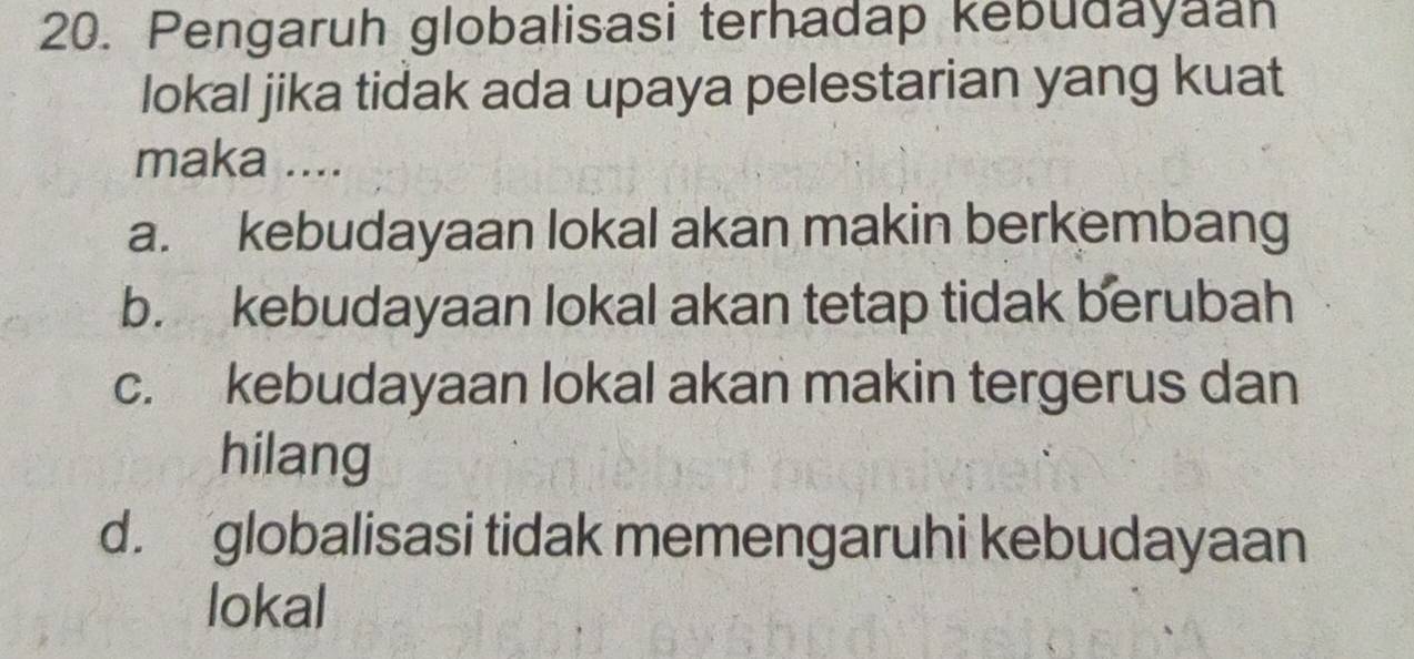 Pengaruh globalisasi terhadap kebudayaan
lokal jika tidak ada upaya pelestarian yang kuat
maka ....
a. kebudayaan lokal akan makin berkembang
b. kebudayaan lokal akan tetap tidak berubah
c. kebudayaan lokal akan makin tergerus dan
hilang
d. globalisasi tidak memengaruhi kebudayaan
lokal