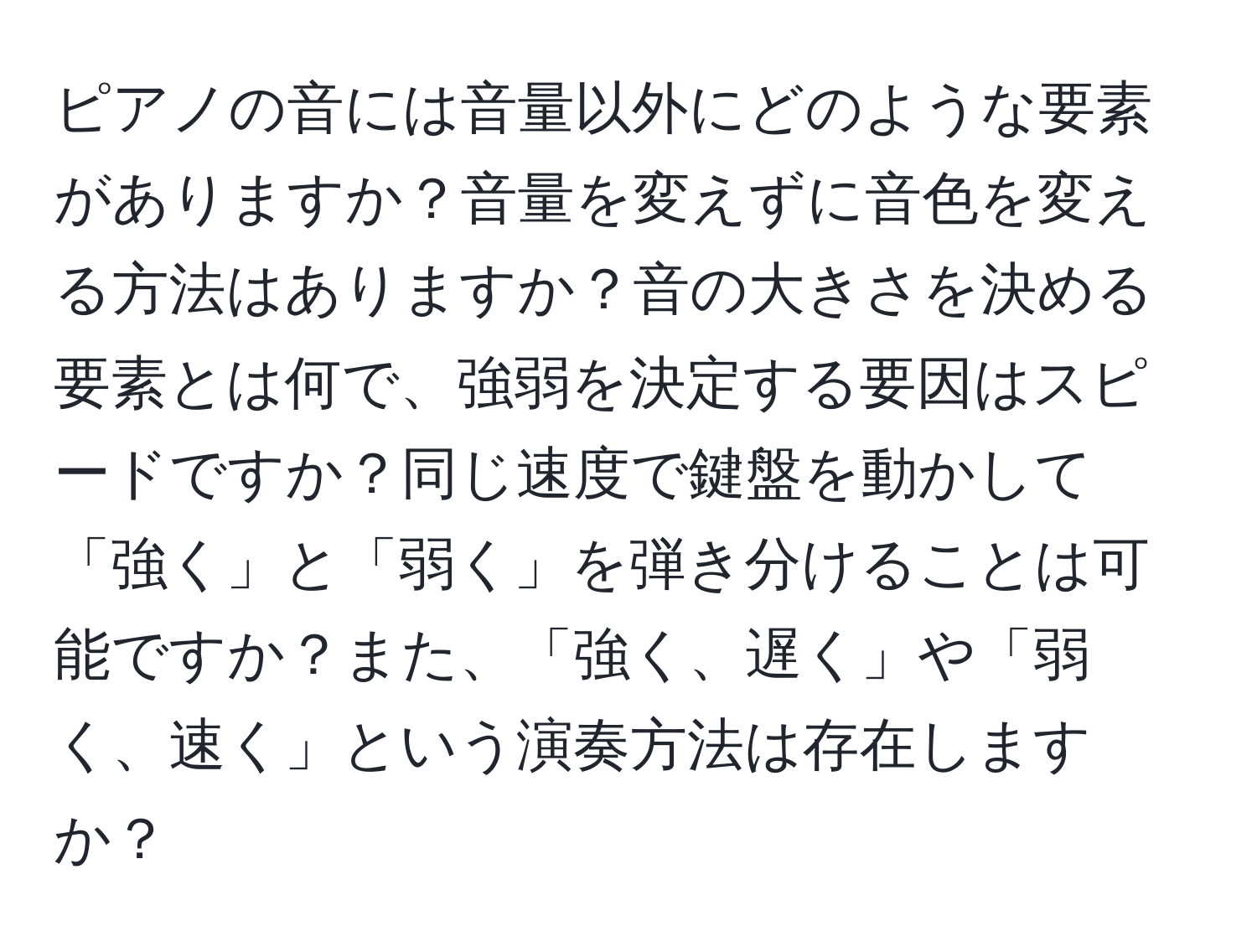 ピアノの音には音量以外にどのような要素がありますか？音量を変えずに音色を変える方法はありますか？音の大きさを決める要素とは何で、強弱を決定する要因はスピードですか？同じ速度で鍵盤を動かして「強く」と「弱く」を弾き分けることは可能ですか？また、「強く、遅く」や「弱く、速く」という演奏方法は存在しますか？