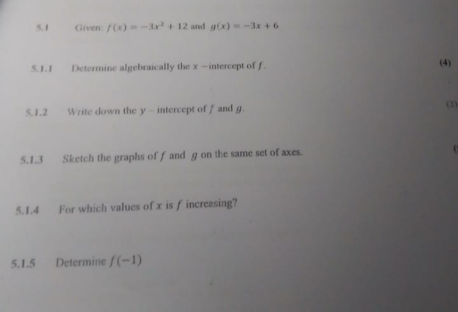 5.1 Given: f(x)=-3x^2+12 and g(x)=-3x+6
5.1.1 Determine algebraically the x —intercept of f. (4) 
5.1.2 Write down the y — intercept of f and g. 
(2) 
5.1.3 Sketch the graphs off and g on the same set of axes. 
5.1.4 For which values of x is f increasing? 
5.1.5 Determine f(-1)