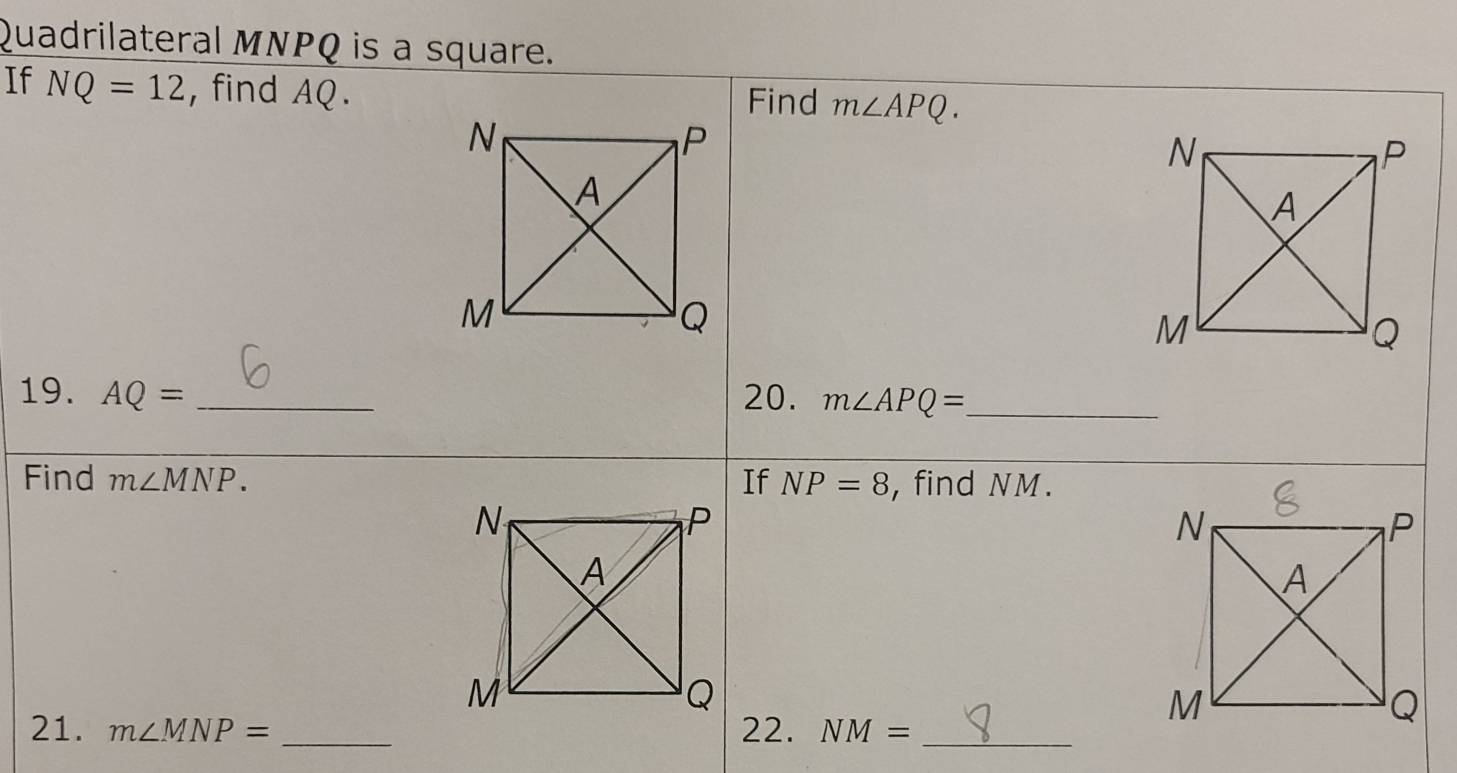 Quadrilateral MNPQ is a square. 
If NQ=12 , find AQ. Find m∠ APQ. 
19. AQ= _20. m∠ APQ= _ 
Find m∠ MNP. If NP=8 , find NM. 
21. m∠ MNP= _22. NM= _