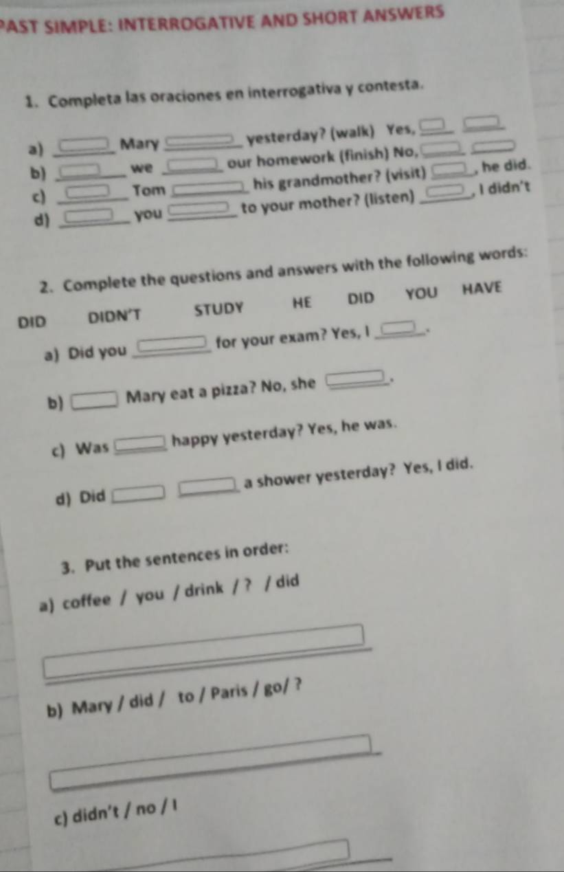 PAST SIMPLE: INTERROGATIVE AND SHORT ANSWERS 
1. Completa las oraciones en interrogativa y contesta. 
yesterday? (walk) Yes,_ 
a)_ 
Mary_ 
b)_ 
we _our homework (finish) No, / _ 
his grandmother? (visit) □ _ , he did. 
c)_ 
Tom _ □ , I didn't 
to your mother? (listen)_ 
d)_ 
you_ 
2. Complete the questions and answers with the following words: 
DID DIDN'T STUDY HE DID YOU HAVE 
a) Did you_ for your exam? Yes, I □ _ . 
b) □ Mary eat a pizza? No, she _ _ * _ =_  . 
c) Was □ happy yesterday? Yes, he was. 
d) Did x_-1..x a shower yesterday? Yes, I did. 
3. Put the sentences in order: 
a) coffee / you / drink /? / did 
_ 
b) Mary / did / to / Paris / go/ ? 
c) didn’t / no / I 
_