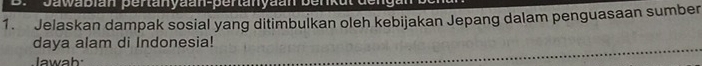 Jawabian pertanyaan-pertanyaan benkut 
1. Jelaskan dampak sosial yang ditimbulkan oleh kebijakan Jepang dalam penguasaan sumber 
daya alam di Indonesia! 
lawah: