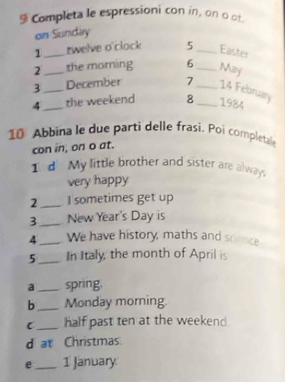 Completa le espressioni con in, on o of 
on Sunday 
1_ rwelve o clock 5_ Easter 
2_ the moming 6_ 
May 
3 _December 7 _14 February 
4_ the weekend 8_ 1984 
10 Abbina le due parti delle frasi. Poi completale 
con in, on o at. 
1 d My little brother and sister are always 
very happy 
2_ I sometimes get up 
3_ New Year's Day is 
4 _We have history, maths and soince 
5_ In Italy, the month of April is 
a _spring, 
b_ Monday morning. 
C_ half past ten at the weekend 
d at Christmas. 
e_ 1 January.