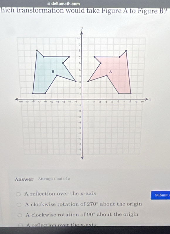 deltamath.com
hich transformation would take Figure A to Figure B?
Answer Attempt 1 out of 2
A reflection over the x-axis Submit
A clockwise rotation of 270° about the origin
A clockwise rotation of 90° about the origin
A reflection over the v -axis