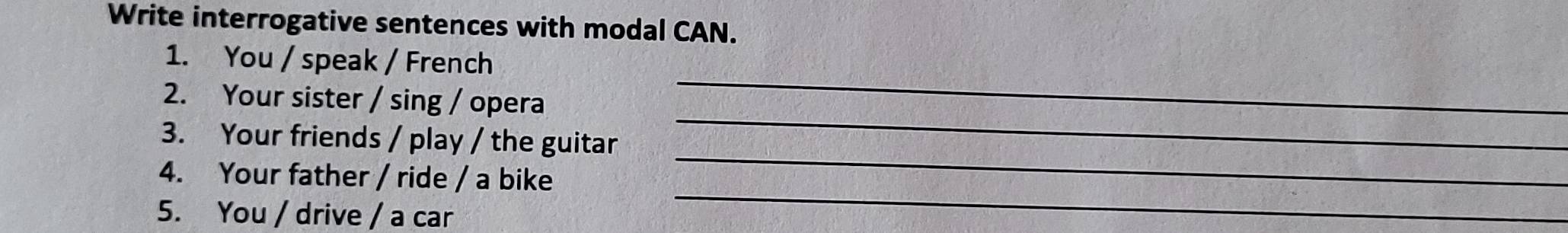 Write interrogative sentences with modal CAN. 
1. You / speak / French 
2. Your sister / sing / opera 
_ 
_ 
3. Your friends / play / the guitar 
_ 
4. Your father / ride / a bike 
5. You / drive / a car 
_