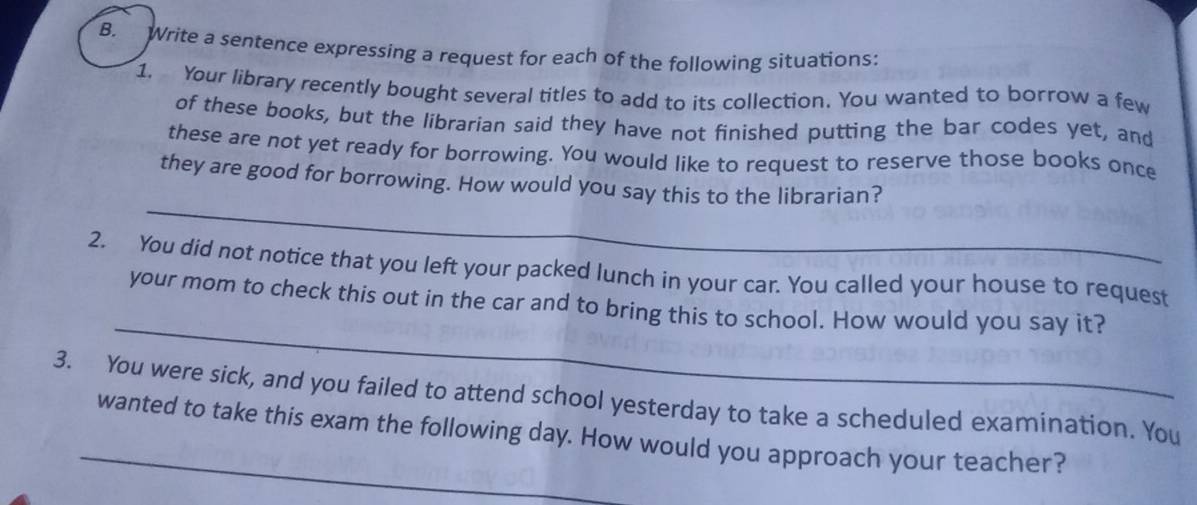 Write a sentence expressing a request for each of the following situations: 
1. Your library recently bought several titles to add to its collection. You wanted to borrow a few 
of these books, but the librarian said they have not finished putting the bar codes yet, and 
these are not yet ready for borrowing. You would like to request to reserve those books once 
_ 
they are good for borrowing. How would you say this to the librarian? 
2. You did not notice that you left your packed lunch in your car. You called your house to request 
_ 
your mom to check this out in the car and to bring this to school. How would you say it? 
3. You were sick, and you failed to attend school yesterday to take a scheduled examination. You 
_wanted to take this exam the following day. How would you approach your teacher?