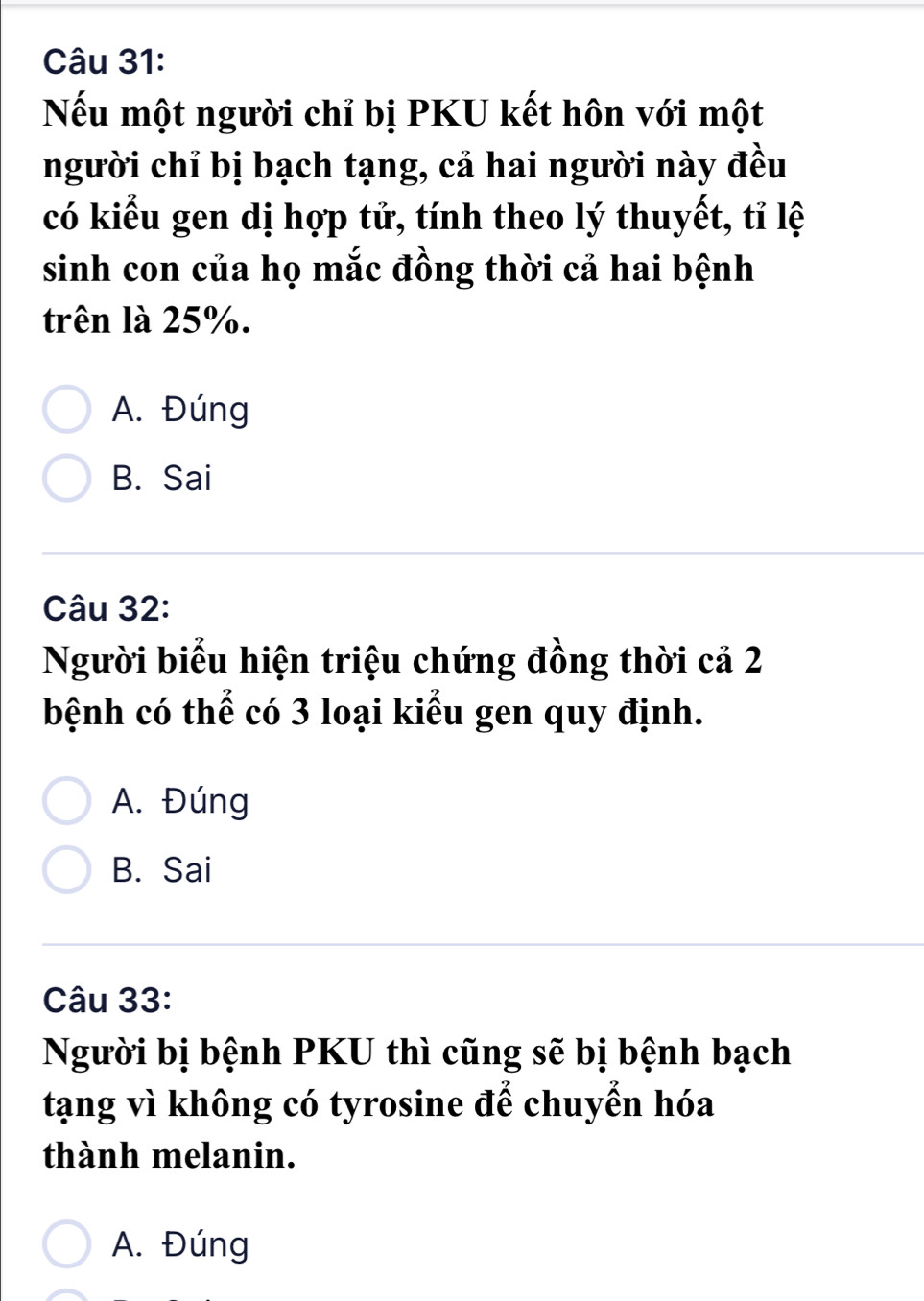 Nếu một người chỉ bị PKU kết hôn với một
người chỉ bị bạch tạng, cả hai người này đều
có kiểu gen dị hợp tử, tính theo lý thuyết, tỉ lệ
sinh con của họ mắc đồng thời cả hai bệnh
trên là 25%.
A. Đúng
B. Sai
Câu 32:
Người biểu hiện triệu chứng đồng thời cả 2
bệnh có thể có 3 loại kiểu gen quy định.
A. Đúng
B. Sai
Câu 33:
Người bị bệnh PKU thì cũng sẽ bị bệnh bạch
tạng vì không có tyrosine để chuyển hóa
thành melanin.
A. Đúng