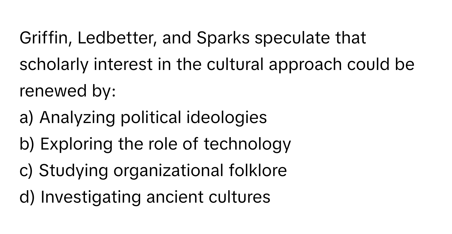 Griffin, Ledbetter, and Sparks speculate that scholarly interest in the cultural approach could be renewed by:

a) Analyzing political ideologies 
b) Exploring the role of technology 
c) Studying organizational folklore 
d) Investigating ancient cultures