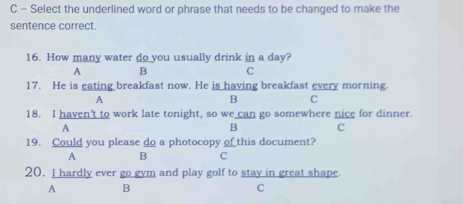 Select the underlined word or phrase that needs to be changed to make the
sentence correct.
16. How many water do you usually drink in a day?
A
B
C
17. He is eating breakfast now. He is having breakfast every morning.
A
B
C
18. I haven't to work late tonight, so we can go somewhere nice for dinner.
A
B
c
19. Could you please do a photocopy of this document?
A
B
C
20. I hardly ever go gym and play golf to stay in great shape.
A
B
C