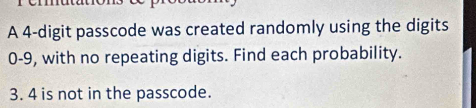 A 4 -digit passcode was created randomly using the digits
0-9, with no repeating digits. Find each probability.
3. 4 is not in the passcode.