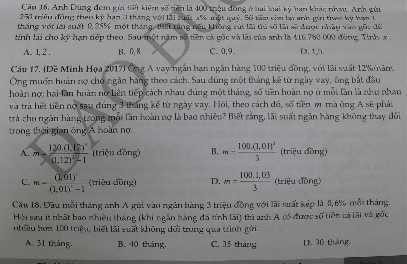 Anh Dũng đem gửi tiết kiệm số tiền là 400 triệu đồng ở hai loại kỳ hạn khác nhau. Anh gửi
250 triệu đồng theo kỳ hạn 3 tháng với lãi suất x% một quý. Số tiền còn lại anh gửi theo kỳ hạn 1
tháng với lãi suất 0,25% một tháng. Biết rằng nếu không rút lãi thì số lãi sẽ được nhập vào gốc để
tính lãi cho kỳ hạn tiếp theo. Sau một năm số tiền cả gốc và lãi của anh là 416.780.000 đồng. Tính x .
A. 1, 2 . B. 0,8 . C. 0,9 . D. 1,5.
Câu 17. (Đề Minh Họa 2017) Ông A vay ngắn hạn ngân hàng 100 triệu đồng, với lãi suất 12%/năm.
Ông muốn hoàn nợ cho ngân hàng theo cách. Sau đúng một tháng kể từ ngày vay, ông bắt đầu
hoàn nợ; hai lần hoàn nợ liên tiếp cách nhau đúng một tháng, số tiền hoàn nợ ở mỗi lần là như nhau
và trả hết tiền nợ sau đúng 3 tháng kể từ ngày vay. Hỏi, theo cách đó, số tiền m mà ông A sẽ phải
trả cho ngân hàng trong mỗi lần hoàn nợ là bao nhiêu? Biết rằng, lãi suất ngân hàng không thay đổi
trong thời gian ông A hoàn nợ.
A. m=frac 120.(1,12)^3(1,12)^3-1 (triệu đồng) B. m=frac 100.(1,01)^33 (triệu đồng)
C. m=frac (1,01)^3(1,01)^3-1 (triệu đồng) D. m= (100.1,03)/3  (triệu đồng)
Câu 18. Đầu mỗi tháng anh A gửi vào ngân hàng 3 triệu đồng với lãi suất kép là 0,6% mỗi tháng.
Hỏi sau ít nhất bao nhiêu tháng (khi ngân hàng đã tính lãi) thì anh A có được số tiền cả lãi và gốc
nhiều hơn 100 triệu, biết lãi suất không đổi trong qua trình gửi.
A. 31 tháng. B. 40 tháng. C. 35 tháng. D. 30 tháng.