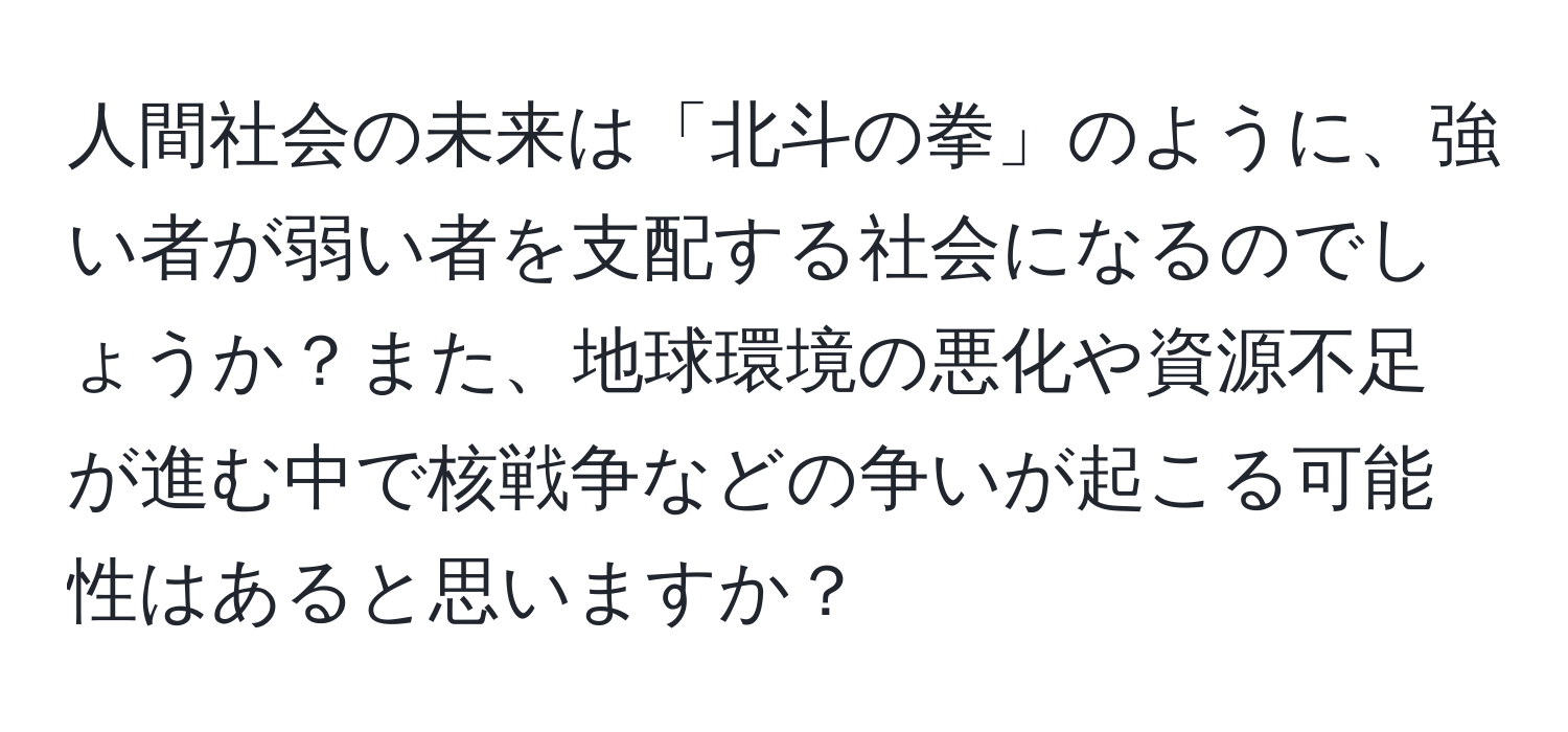 人間社会の未来は「北斗の拳」のように、強い者が弱い者を支配する社会になるのでしょうか？また、地球環境の悪化や資源不足が進む中で核戦争などの争いが起こる可能性はあると思いますか？