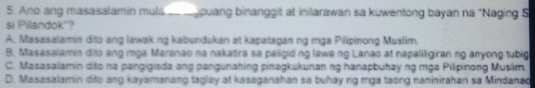 Ano ang masasalamin mula _ _ ouang binanggit at inilarawan sa kuwentong bayan na “Naging S
si Pilandok'?
A. Masasalamin dito ang lawak ng kabundukan at kapatagan ng mga Pilipinong Muslim
B. Masasaiamin dão ang mga Maranao na nakatira sa paligid ng lawa ng Lanao at napaliligiran ng anyong tubig
C. Masasalamin dito na pangigisda ang pangunahing pinagkukunan ng hanapbukay ng mga Pilipinong Musim.
D. Masasalamin dito ang kayamanang taglay at kasaganahan sa buhay ng mga taong naninirahan sa Mindanad