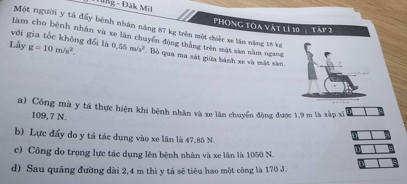 Tung - Đăk Mil
PhOnG Tὸa Vật LÍ 10 Tập 2
Một người y tá đẩy bệnh nhân nặng 87 kg trên một chiếc xe lăn nặng 18 kg
với gia tốc không đổi là
làm cho bệnh nhân và xe lăn chuyển động thẳng trên mặt sàn nằm ngang
Lấy g=10m/s^2. 0,55m/s^2. Bỏ qua ma sát giữa bánh xe và mặt sàn.
a) Công mà y tá thực hiện khi bệnh nhân và xe lăn chuyển động được 1,9 m là xấp xỉ
109,7 N.
D S
b) Lực đẩy do y tá tác dụng vào xe lăn là 47,85 N.
D s
c) Công do trọng lực tác dụng lên bệnh nhân và xe lăn là 1050 N.
D s
d) Sau quãng đường dài 2,4 m thì y tá sẽ tiêu hao một công là 170 J.