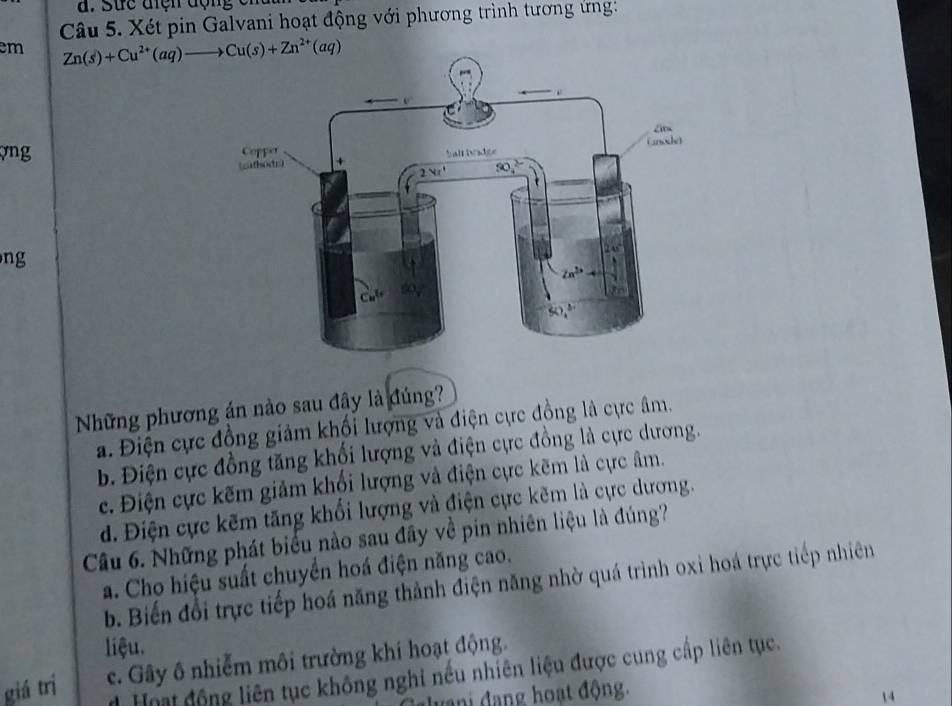 Sức điện động c r
Câu 5. Xét pin Galvani hoạt động với phương trình tương ứng:
em Zn(s)+Cu^(2+)(aq)to Cu(s)+Zn^(2+)(aq)
vng 
ng
Những phương án nào sau đây là đúng?
a. Điện cực đồng giảm khối lượng và điện cực đồng là cực âm.
b. Điện cực đồng tăng khối lượng và điện cực đồng là cực dương.
c. Điện cực kẽm giảm khổi lượng và điện cực kẽm là cực âm.
d. Điện cực kẽm tăng khối lượng và điện cực kẽm là cực dương.
Câu 6. Những phát biểu nào sau đây về pin nhiên liệu là đúng?
a. Cho hiệu suất chuyển hoá điện năng cao.
b. Biến đổi trực tiếp hoá năng thành điện năng nhờ quá trình oxi hoá trực tiếp nhiên
liệu.
giá trí c. Gây ô nhiễm môi trường khi hoạt động.
# Hoạt động liên tục không nghỉ nếu nhiên liệu được cung cấp liên tục.
vani đang hoạt động.
14