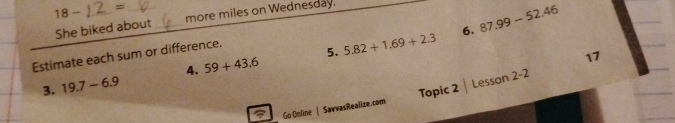 18- _ = _ 
She biked about _more miles on Wednesday. 
Estimate each sum or difference. 
5. 5.82+1.69+2.3 6. 87.99-52.46
4. 59+43.6
11 
3. 19.7-6.9
Go Online | SavvasRealize.com Topic 2 Lesson 2-2