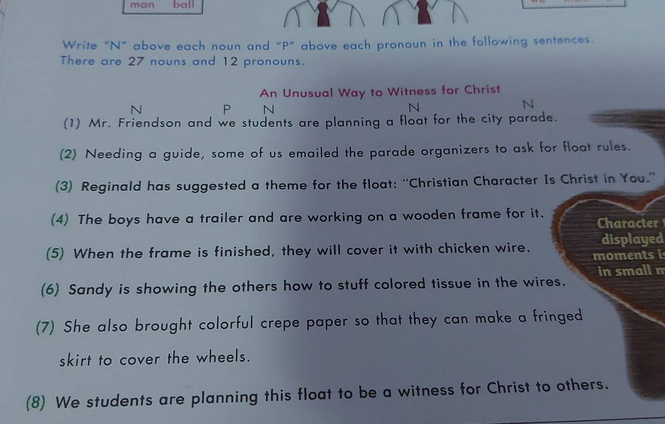 man ball 
Write “N” above each noun and “P” above each pronoun in the following sentences. 
There are 27 nouns and 12 pronouns. 
An Unusual Way to Witness for Christ 
N 
P N 
N 
N 
(1) Mr. Friendson and we students are planning a float for the city parade. 
(2) Needing a guide, some of us emailed the parade organizers to ask for float rules. 
(3) Reginald has suggested a theme for the float: ''Christian Character Is Christ in You.'' 
(4) The boys have a trailer and are working on a wooden frame for it. 
Character 
displayed 
(5) When the frame is finished, they will cover it with chicken wire. 
moments i 
in small m 
(6) Sandy is showing the others how to stuff colored tissue in the wires. 
(7) She also brought colorful crepe paper so that they can make a fringed 
skirt to cover the wheels. 
(8) We students are planning this float to be a witness for Christ to others.