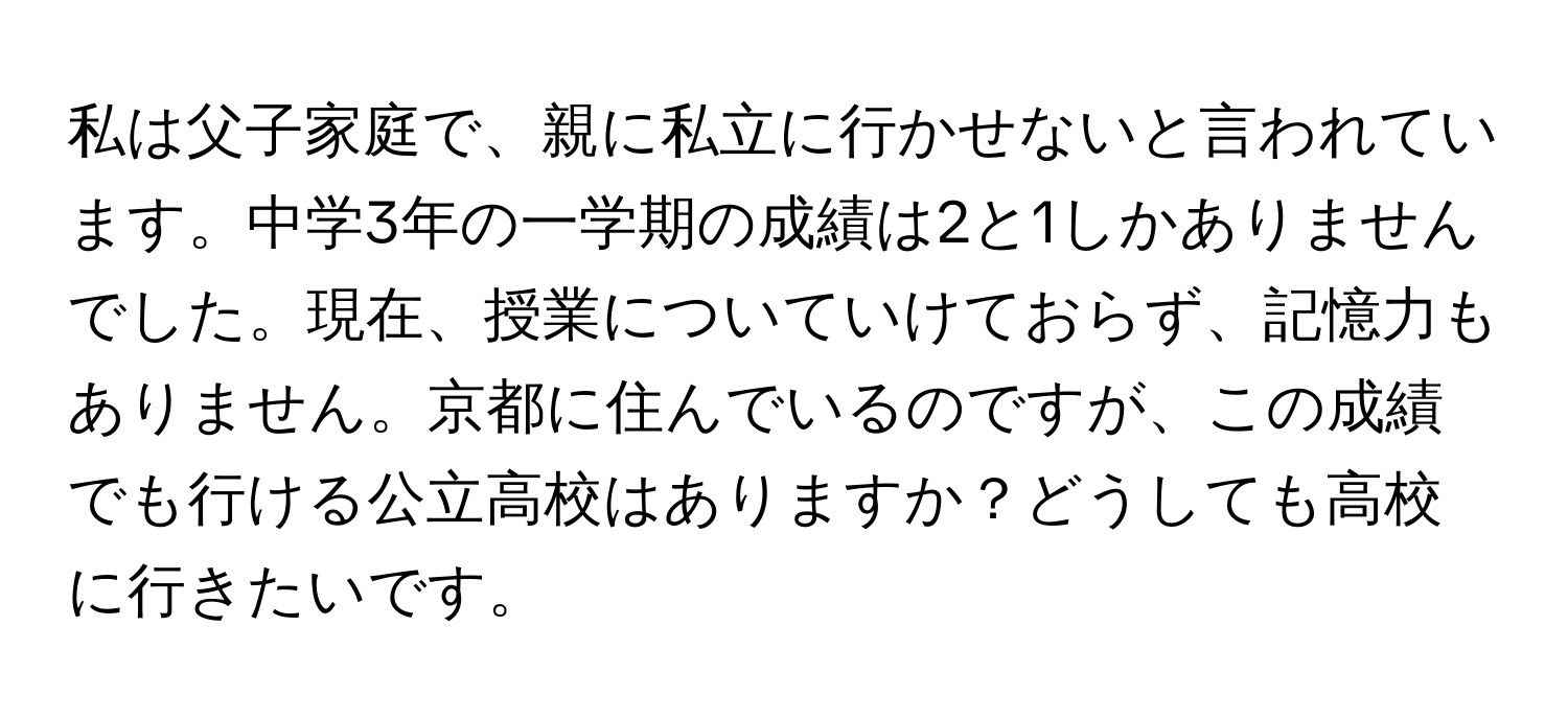 私は父子家庭で、親に私立に行かせないと言われています。中学3年の一学期の成績は2と1しかありませんでした。現在、授業についていけておらず、記憶力もありません。京都に住んでいるのですが、この成績でも行ける公立高校はありますか？どうしても高校に行きたいです。