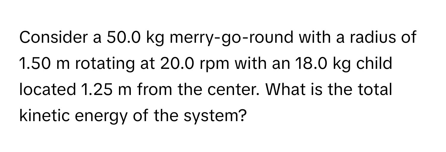 Consider a 50.0 kg merry-go-round with a radius of 1.50 m rotating at 20.0 rpm with an 18.0 kg child located 1.25 m from the center. What is the total kinetic energy of the system?