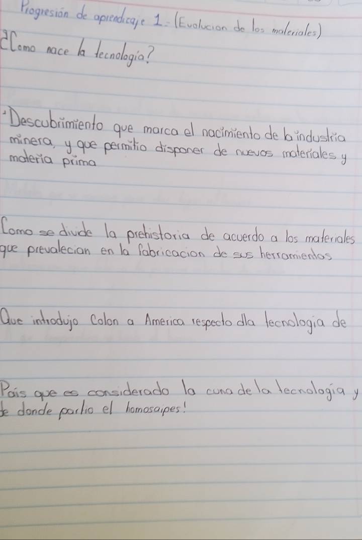 Progresion de aprendicage 1 (Evolucion do los maleriales) 
(Como nace a tecnologia? 
"Descubrimiento gue marca el nacimiento de b induskic 
minera, y gue permitio disponer de nuevos materiales y 
materia prima 
Comose diude la prehistoria de acverdo a los materiales 
gue prevalecian en la fabricacion de sus herronientos 
Que introd jo Colon a America respecto da fecnologia de 
Pois goees considerado Ia cuna de a tecnologiay 
be dande partio el homosaipes!