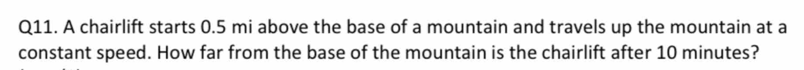 A chairlift starts 0.5 mi above the base of a mountain and travels up the mountain at a 
constant speed. How far from the base of the mountain is the chairlift after 10 minutes?