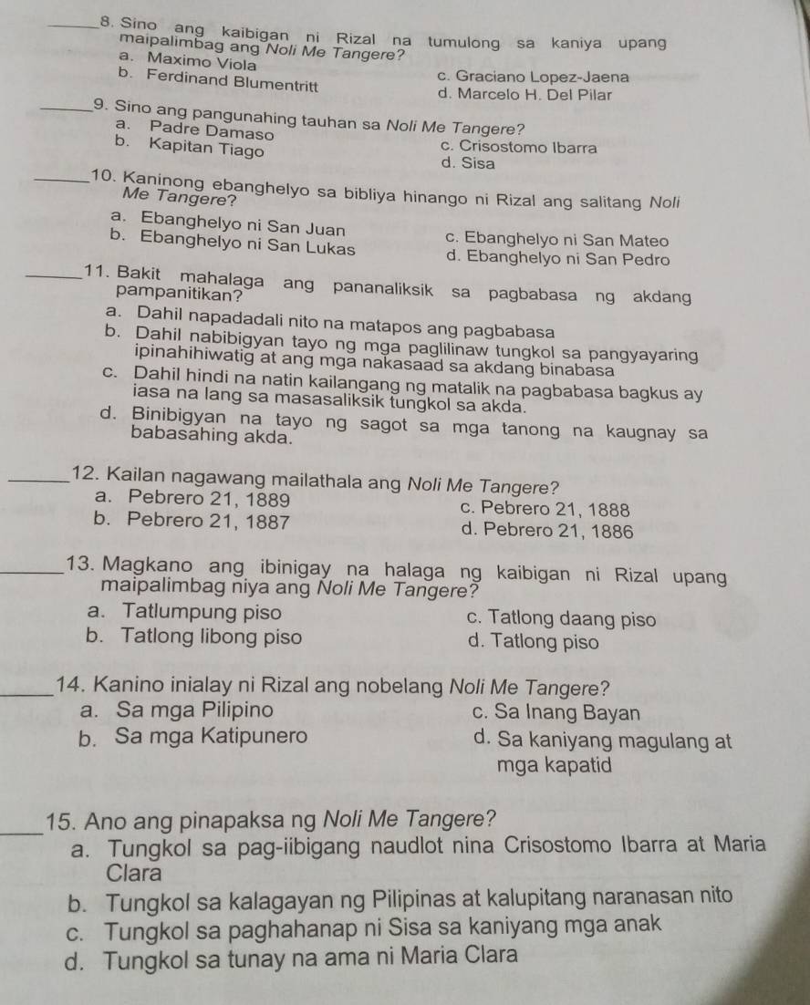 Sino ang kaibigan ni Rizal na tumulong sa kaniya upang
maipalimbag ang Noli Me Tangere?
a. Maximo Viola
c. Graciano Lopez-Jaena
b. Ferdinand Blumentritt
d. Marcelo H. Del Pilar
_9. Sino ang pangunahing tauhan sa Noli Me Tangere?
a. Padre Damaso
b. Kapitan Tiago d. Sisa c. Crisostomo Ibarra
_10. Kaninong ebanghelyo sa bibliya hinango ni Rizal ang salitang Noli
Me Tangere?
a. Ebanghelyo ni San Juan
c. Ebanghelyo ni San Mateo
b. Ebanghelyo ni San Lukas d. Ebanghelyo ni San Pedro
_11. Bakit mahalaga ang pananaliksik sa pagbabasa ng akdang
pampanitikan?
a. Dahil napadadali nito na matapos ang pagbabasa
b. Dahil nabibigyan tayo ng mga paglilinaw tungkol sa pangyayaring
ipinahihiwatig at ang mga nakasaad sa akdang binabasa
c. Dahil hindi na natin kailangang ng matalik na pagbabasa bagkus ay
iasa na lang sa masasaliksik tungkol sa akda.
d. Binibigyan na tayo ng sagot sa mga tanong na kaugnay sa
babasahing akda.
_12. Kailan nagawang mailathala ang Noli Me Tangere?
a. Pebrero 21, 1889 c. Pebrero 21, 1888
b. Pebrero 21, 1887 d. Pebrero 21, 1886
_13. Magkano ang ibinigay na halaga ng kaibigan ni Rizal upan
maipalimbag niya ang Noli Me Tangere?
a. Tatlumpung piso c. Tatlong daang piso
b. Tatlong libong piso d. Tatlong piso
_14. Kanino inialay ni Rizal ang nobelang Noli Me Tangere?
a. Sa mga Pilipino c. Sa Inang Bayan
b. Sa mga Katipunero d. Sa kaniyang magulang at
mga kapatid
_
15. Ano ang pinapaksa ng Noli Me Tangere?
a. Tungkol sa pag-iibigang naudlot nina Crisostomo Ibarra at Maria
Clara
b. Tungkol sa kalagayan ng Pilipinas at kalupitang naranasan nito
c. Tungkol sa paghahanap ni Sisa sa kaniyang mga anak
d. Tungkol sa tunay na ama ni Maria Clara