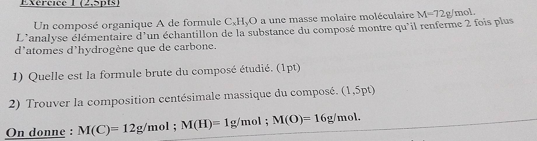 (2,5pts) 
Un composé organique A de formule C_xH_ O a une masse molaire moléculaire M=72g/ mol
L'analyse élémentaire d'un échantillon de la substance du composé montre qu'il renferme 2 fois plus 
d'atomes d’hydrogène que de carbone. 
1) Quelle est la formule brute du composé étudié. (1pt) 
2) Trouver la composition centésimale massique du composé. (1,5pt)
On donne : M(C)=12g/mol; M(H)=1g/mol; M(O)=16g/mol.