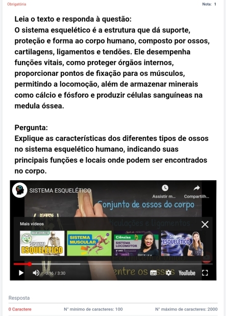 Obrigatória Nota: 1 
Leia o texto e responda à questão: 
O sistema esquelético é a estrutura que dá suporte, 
proteção e forma ao corpo humano, composto por ossos, 
cartilagens, ligamentos e tendões. Ele desempenha 
funções vitais, como proteger órgãos internos, 
proporcionar pontos de fixação para os músculos, 
permitindo a locomoção, além de armazenar minerais 
como cálcio e fósforo e produzir células sanguíneas na 
medula óssea. 
Pergunta: 
Explique as características dos diferentes tipos de ossos 
no sistema esquelético humano, indicando suas 
principais funções e locais onde podem ser encontrados 
no corpo. 
SISTEMA ESQUElÉtICO 
Assistir m... Compartilh... 
onjunto de ossos do corpo 
Mais vídeos mentos 
CWLA GEM PLTE SISTEMA Ciências 
MUSCULAR LOCOMOTOR SISTEMA ESQUelÉtico

30 entre Os SSS YouTube 
_ 
Resposta 
0 Caractere N° mínimo de caracteres: 100 N° máximo de caracteres: 2000