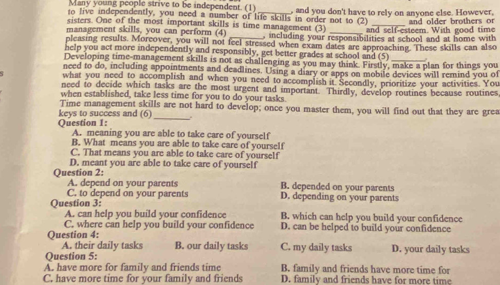 Many young people strive to be independent. (1) , and you don't have to rely on anyone else. However,
to live independently, you need a number of life skills in order not to (2) and older brothers or
sisters. One of the most important skills is time management (3) and self-esteem. With good time
management skills, you can perform (4) , including your responsibilities at school and at home with
pleasing results. Moreover, you will not feel stressed when exam dates are approaching. These skills can also
help you act more independently and responsibly, get better grades at school and (5) .
Developing time-management skills is not as challenging as you may think. Firstly, make a plan for things you
need to do, including appointments and deadlines. Using a diary or apps on mobile devices will remind you of
s what you need to accomplish and when you need to accomplish it. Secondly, prioritize your activities. You
need to decide which tasks are the most urgent and important. Thirdly, develop routines because routines
when established, take less time for you to do your tasks.
Time management skills are not hard to develop; once you master them, you will find out that they are grea
keys to success and (6)_ .
Question 1:
A. meaning you are able to take care of yourself
B. What means you are able to take care of yourself
C. That means you are able to take care of yourself
D. meant you are able to take care of yourself
Question 2:
A. depend on your parents B. depended on your parents
C. to depend on your parents D. depending on your parents
Question 3:
A. can help you build your confidence B. which can help you build your confidence
C. where can help you build your confidence D. can be helped to build your confidence
Question 4:
A. their daily tasks B. our daily tasks C. my daily tasks D. your daily tasks
Question 5:
A. have more for family and friends time B. family and friends have more time for
C. have more time for your family and friends D. family and friends have for more time
