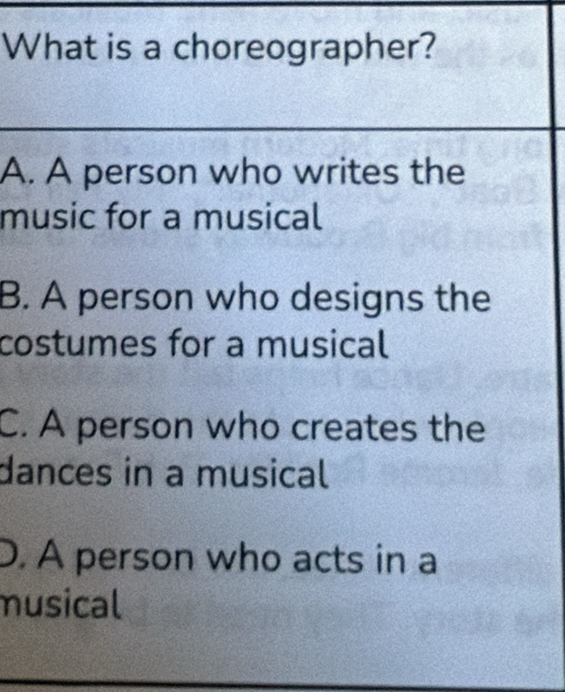 What is a choreographer?
A. A person who writes the
music for a musical
B. A person who designs the
costumes for a musical
C. A person who creates the
dances in a musical
D. A person who acts in a
musical