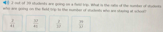 out of 39 students are going on a field trip. What is the ratio of the number of students
who are going on the field trip to the number of students who are staying at school?
 2/41   37/41   2/37   39/37 