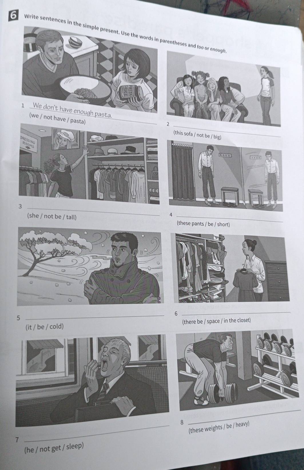 Write sentences in entheses and too 
_ 

/ not have / p 
(this sofa / no 
_ 
4 
(she / not be / tall) _(these pants / be / short) 
_ 
_6 
5 
(it / be / cold) (there be / space / in the closet) 
8 
_ 
_(these weights / be / heavy) 
7 
(he / not get / sleep)